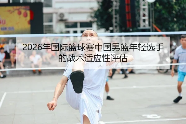 2026年国际篮球赛中国男篮年轻选手的战术适应性评估