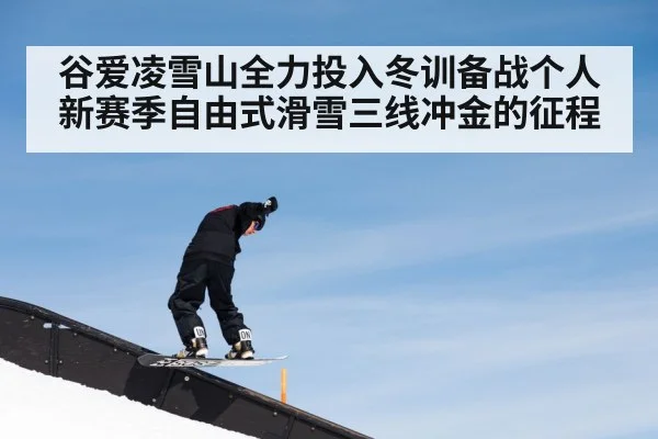 谷爱凌雪山全力投入冬训备战个人新赛季自由式滑雪三线冲金的征程